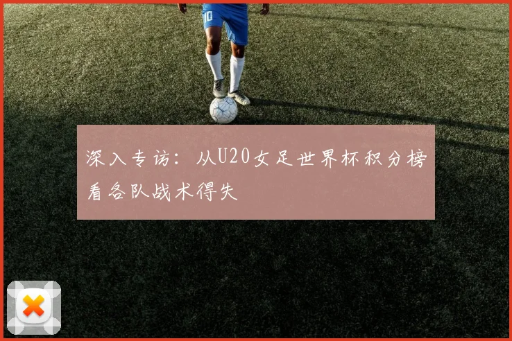 深入专访：从U20女足世界杯积分榜看各队战术得失