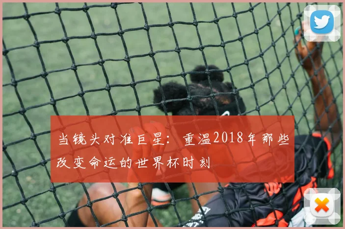 当镜头对准巨星:重温2018年那些改变命运的世界杯时刻