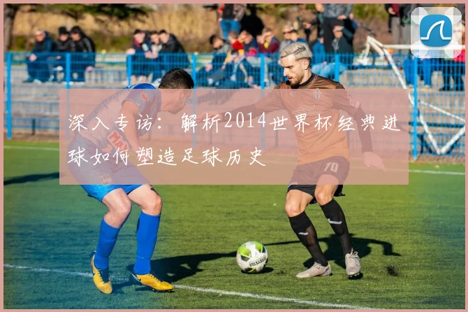 深入专访：解析2014世界杯经典进球如何塑造足球历史