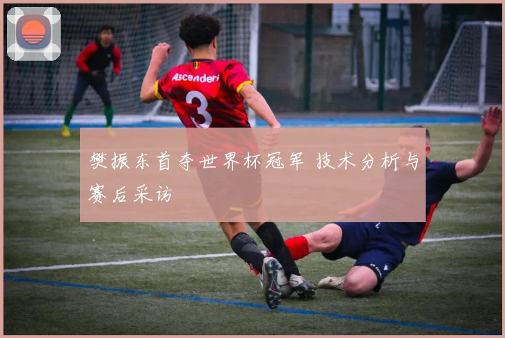 樊振东首夺世界杯冠军 技术分析与赛后采访