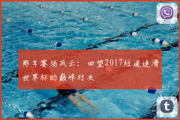 那年赛场风云：回望2017短道速滑世界杯的巅峰对决