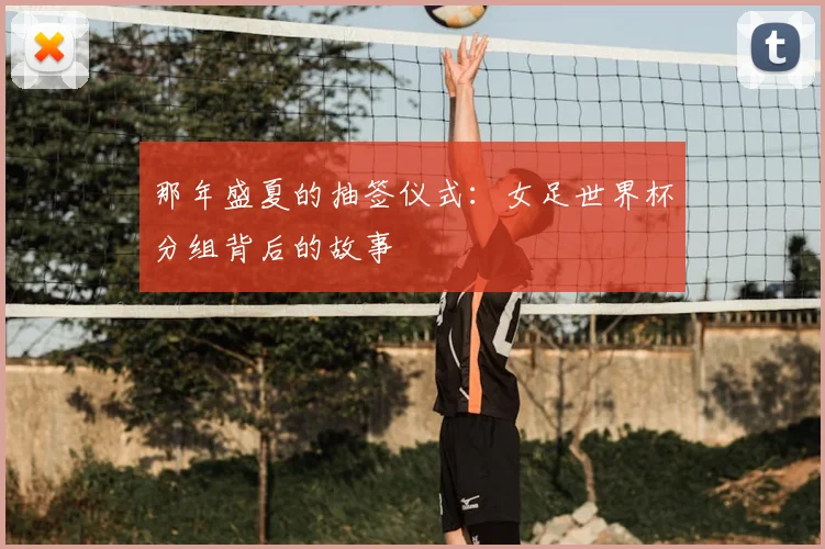那年盛夏的抽签仪式：女足世界杯分组背后的故事