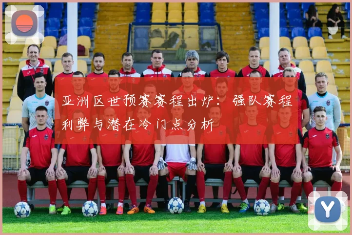 亚洲区世预赛赛程出炉：强队赛程利弊与潜在冷门点分析
