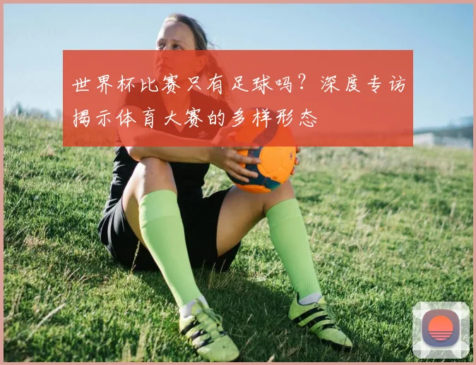 世界杯比赛只有足球吗?深度专访揭示体育大赛的多样形态