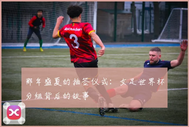 那年盛夏的抽签仪式：女足世界杯分组背后的故事