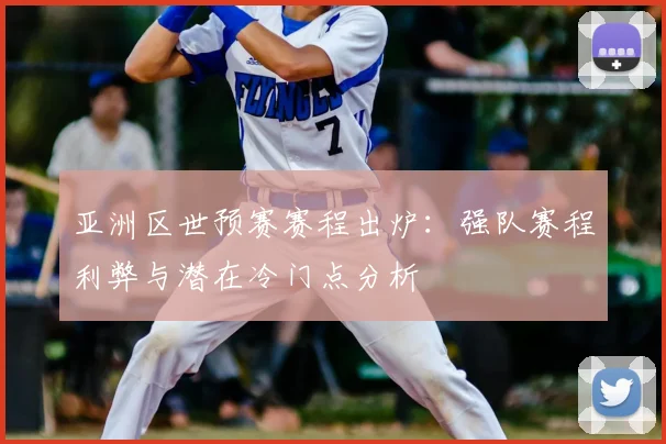 亚洲区世预赛赛程出炉：强队赛程利弊与潜在冷门点分析
