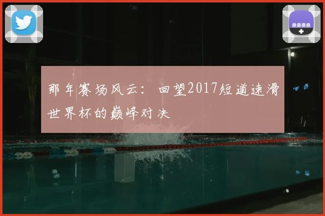 那年赛场风云：回望2017短道速滑世界杯的巅峰对决