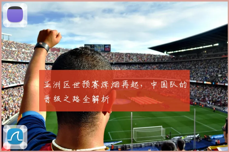 亚洲区世预赛烽烟再起，中国队的晋级之路全解析