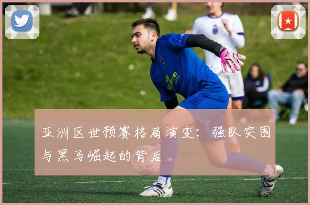 亚洲区世预赛格局演变：强队突围与黑马崛起的背后