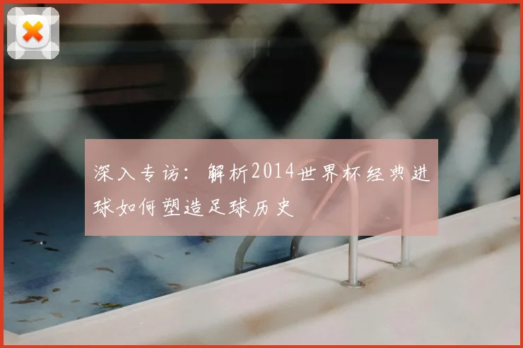 深入专访：解析2014世界杯经典进球如何塑造足球历史