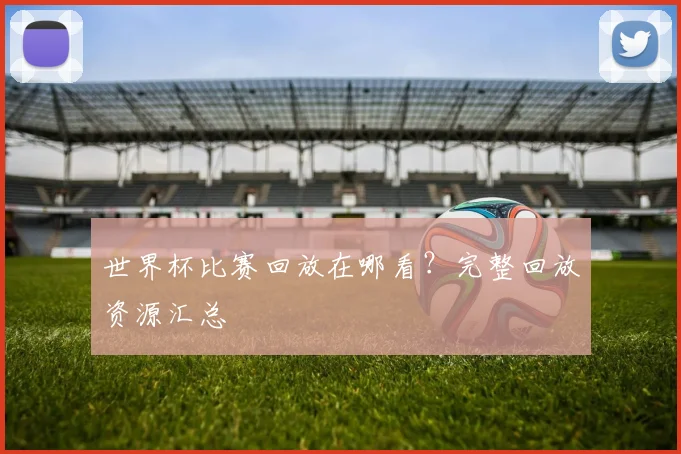 世界杯比赛回放在哪看？完整回放资源汇总