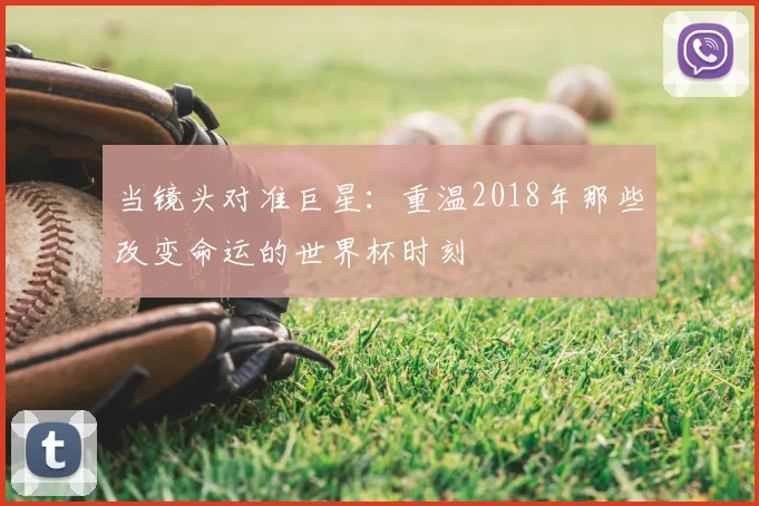 当镜头对准巨星:重温2018年那些改变命运的世界杯时刻