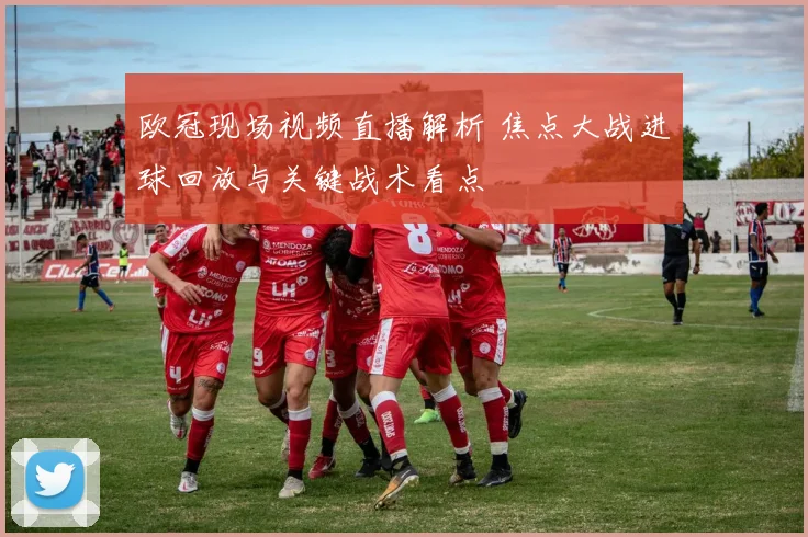 欧冠现场视频直播解析 焦点大战进球回放与关键战术看点