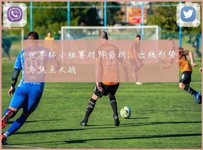 世界杯小组赛对阵分析：出线形势与焦点大战