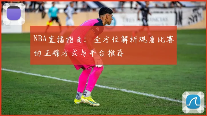 NBA直播指南：全方位解析观看比赛的正确方式与平台推荐