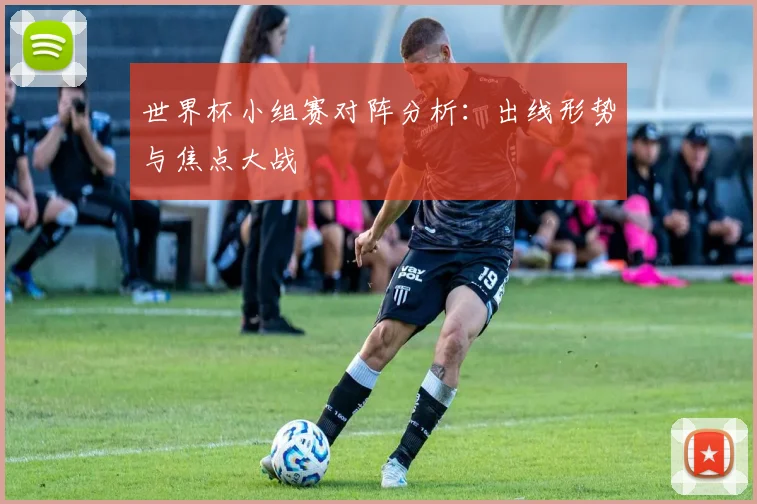 世界杯小组赛对阵分析：出线形势与焦点大战