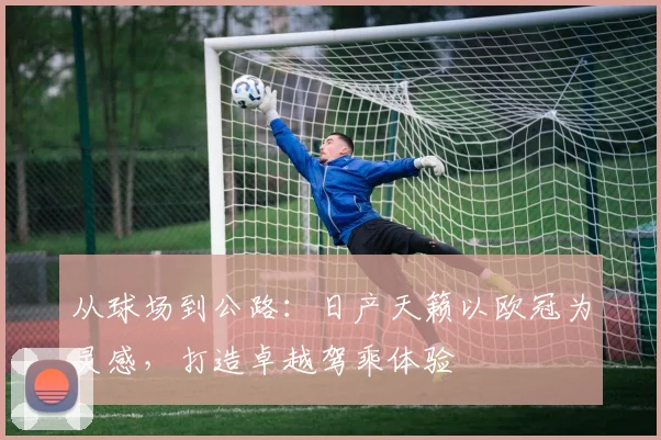 从球场到公路：日产天籁以欧冠为灵感，打造卓越驾乘体验