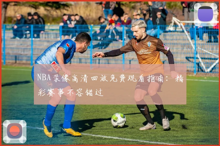 NBA录像高清回放免费观看指南：精彩赛事不容错过