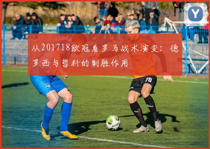 从201718欧冠看罗马战术演变：德罗西与哲科的制胜作用