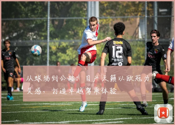 从球场到公路：日产天籁以欧冠为灵感，打造卓越驾乘体验